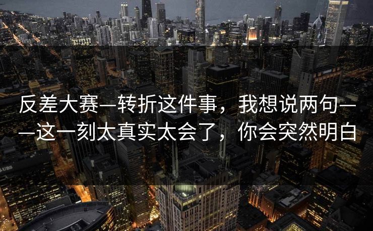 反差大赛—转折这件事，我想说两句——这一刻太真实太会了，你会突然明白