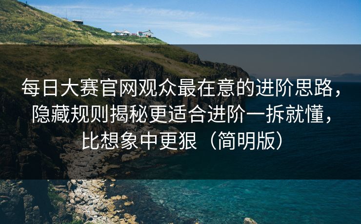 每日大赛官网观众最在意的进阶思路，隐藏规则揭秘更适合进阶一拆就懂，比想象中更狠（简明版）