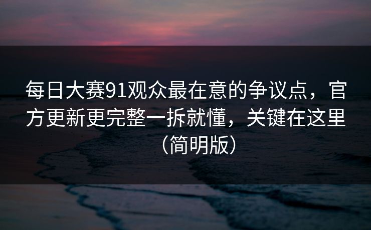 每日大赛91观众最在意的争议点，官方更新更完整一拆就懂，关键在这里（简明版）