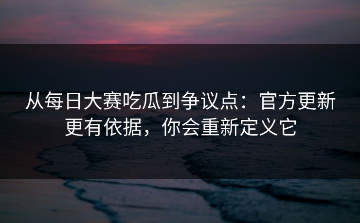 从每日大赛吃瓜到争议点：官方更新更有依据，你会重新定义它