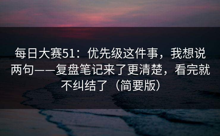 每日大赛51：优先级这件事，我想说两句——复盘笔记来了更清楚，看完就不纠结了（简要版）