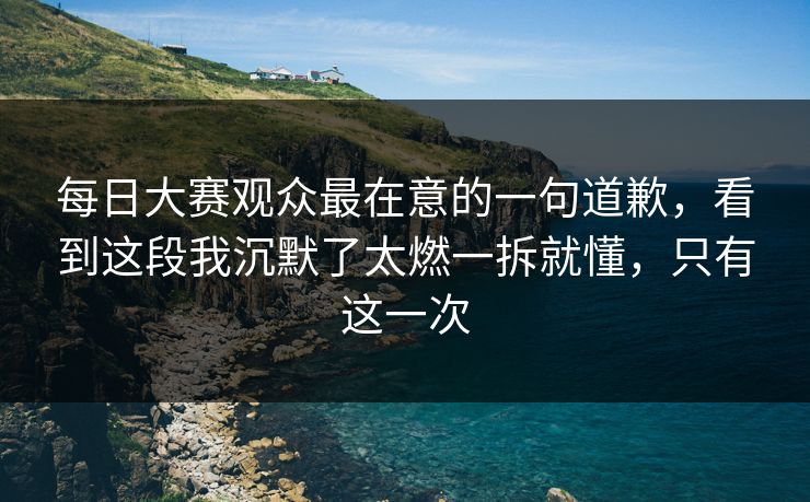 每日大赛观众最在意的一句道歉，看到这段我沉默了太燃一拆就懂，只有这一次