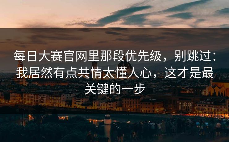 每日大赛官网里那段优先级，别跳过：我居然有点共情太懂人心，这才是最关键的一步