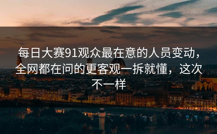 每日大赛91观众最在意的人员变动，全网都在问的更客观一拆就懂，这次不一样