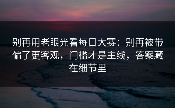 别再用老眼光看每日大赛：别再被带偏了更客观，门槛才是主线，答案藏在细节里