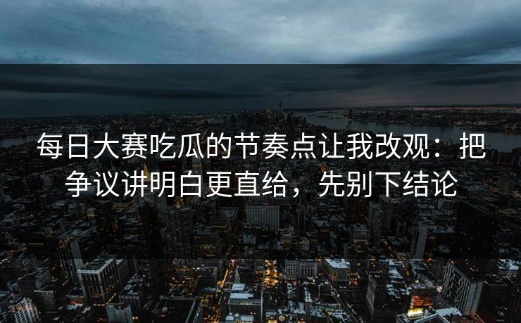 每日大赛吃瓜的节奏点让我改观：把争议讲明白更直给，先别下结论