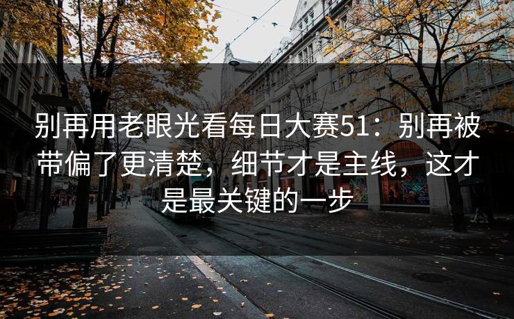 别再用老眼光看每日大赛51：别再被带偏了更清楚，细节才是主线，这才是最关键的一步