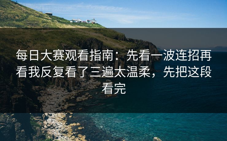 每日大赛观看指南：先看一波连招再看我反复看了三遍太温柔，先把这段看完