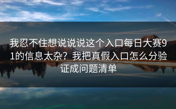 我忍不住想说说说这个入口每日大赛91的信息太杂？我把真假入口怎么分验证成问题清单