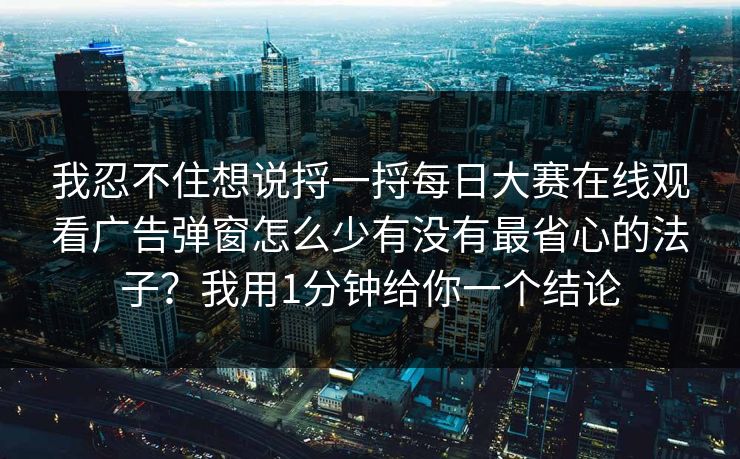 我忍不住想说捋一捋每日大赛在线观看广告弹窗怎么少有没有最省心的法子？我用1分钟给你一个结论