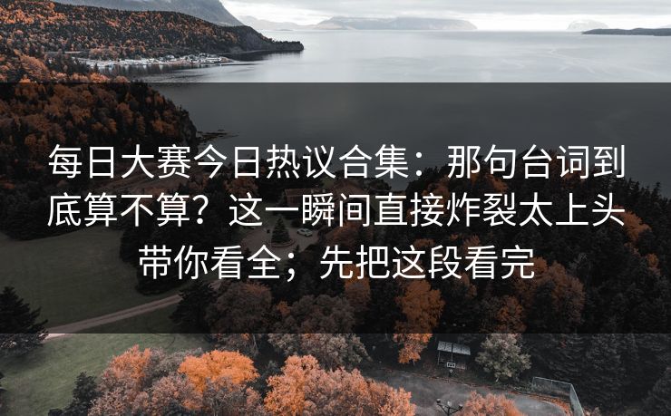 每日大赛今日热议合集：那句台词到底算不算？这一瞬间直接炸裂太上头带你看全；先把这段看完