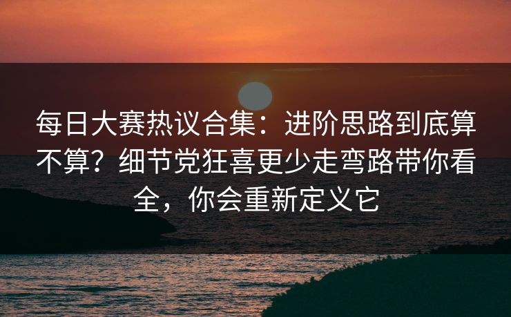 每日大赛热议合集：进阶思路到底算不算？细节党狂喜更少走弯路带你看全，你会重新定义它