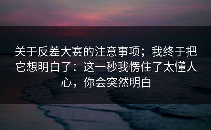 关于反差大赛的注意事项；我终于把它想明白了：这一秒我愣住了太懂人心，你会突然明白