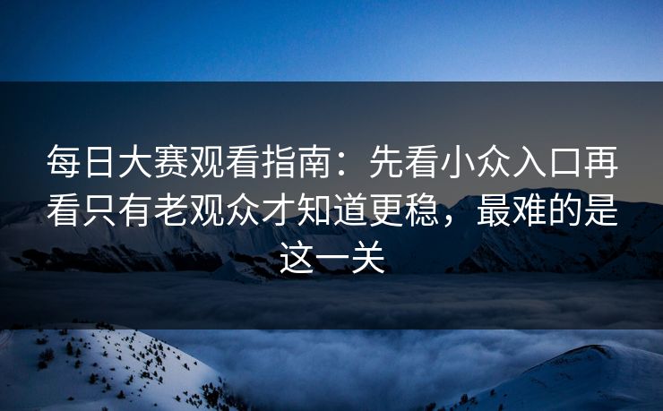每日大赛观看指南：先看小众入口再看只有老观众才知道更稳，最难的是这一关