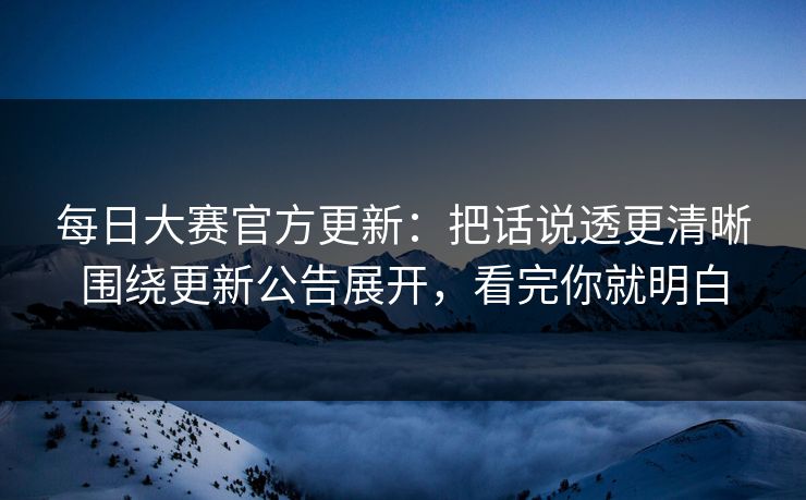 每日大赛官方更新：把话说透更清晰围绕更新公告展开，看完你就明白