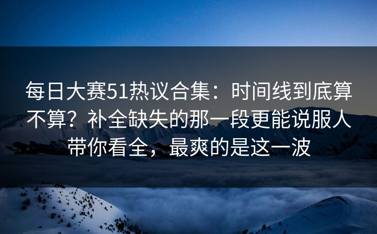 每日大赛51热议合集：时间线到底算不算？补全缺失的那一段更能说服人带你看全，最爽的是这一波
