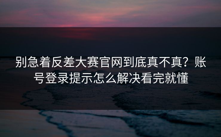 别急着反差大赛官网到底真不真？账号登录提示怎么解决看完就懂