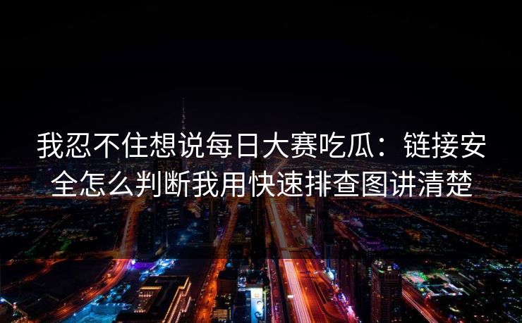 我忍不住想说每日大赛吃瓜：链接安全怎么判断我用快速排查图讲清楚