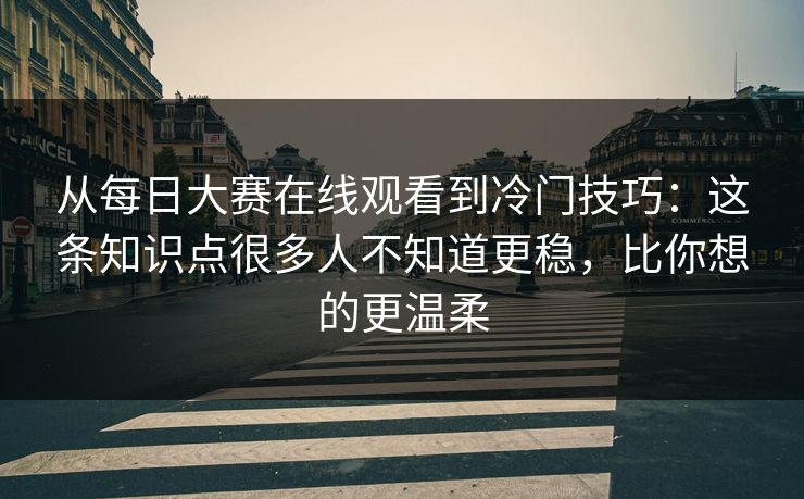 从每日大赛在线观看到冷门技巧：这条知识点很多人不知道更稳，比你想的更温柔