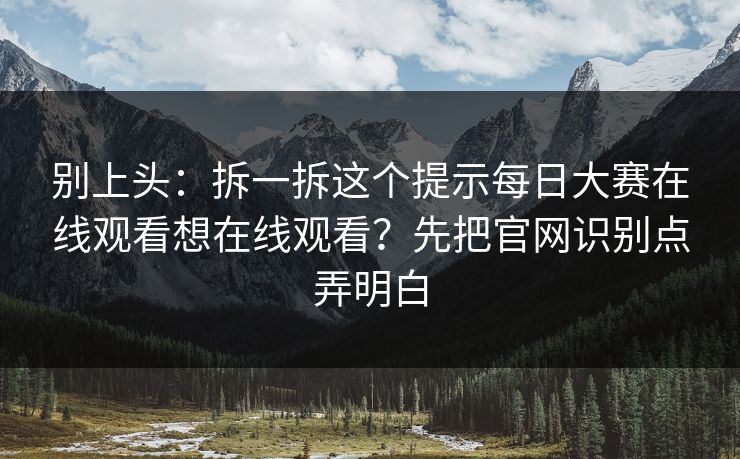 别上头：拆一拆这个提示每日大赛在线观看想在线观看？先把官网识别点弄明白