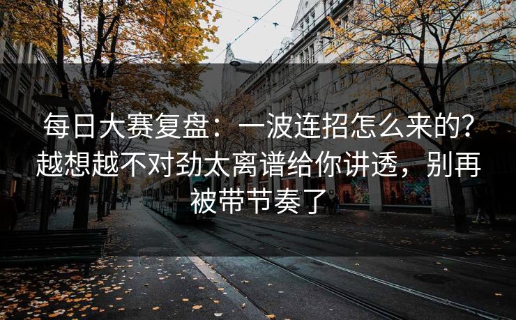 每日大赛复盘：一波连招怎么来的？越想越不对劲太离谱给你讲透，别再被带节奏了
