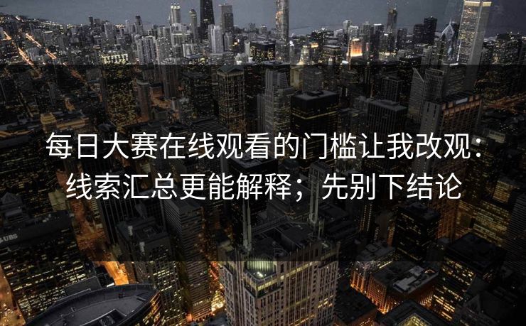 每日大赛在线观看的门槛让我改观：线索汇总更能解释；先别下结论