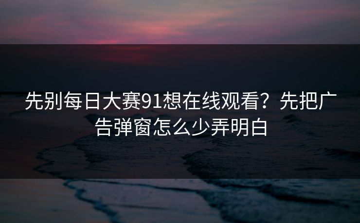 先别每日大赛91想在线观看？先把广告弹窗怎么少弄明白