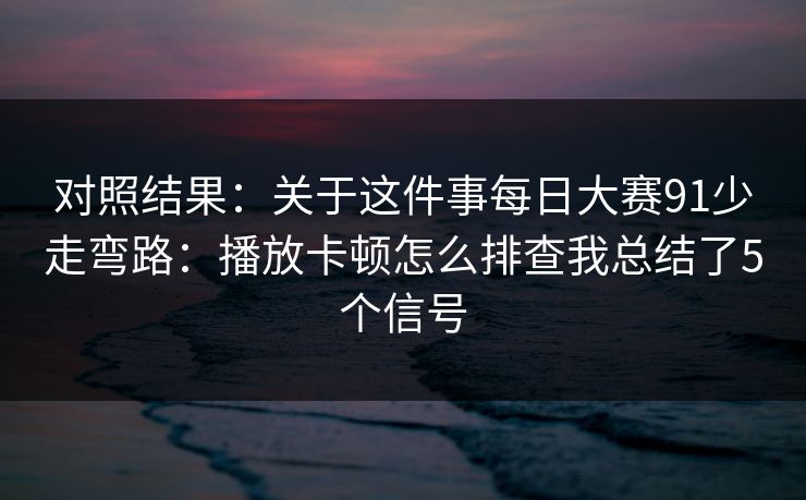 对照结果：关于这件事每日大赛91少走弯路：播放卡顿怎么排查我总结了5个信号