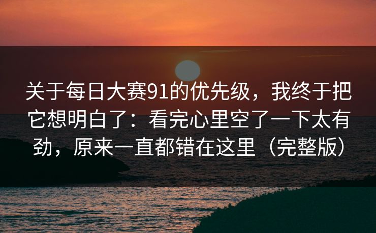 关于每日大赛91的优先级，我终于把它想明白了：看完心里空了一下太有劲，原来一直都错在这里（完整版）