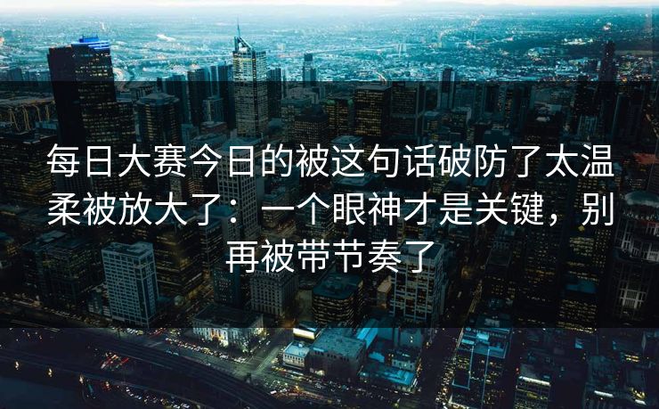 每日大赛今日的被这句话破防了太温柔被放大了：一个眼神才是关键，别再被带节奏了