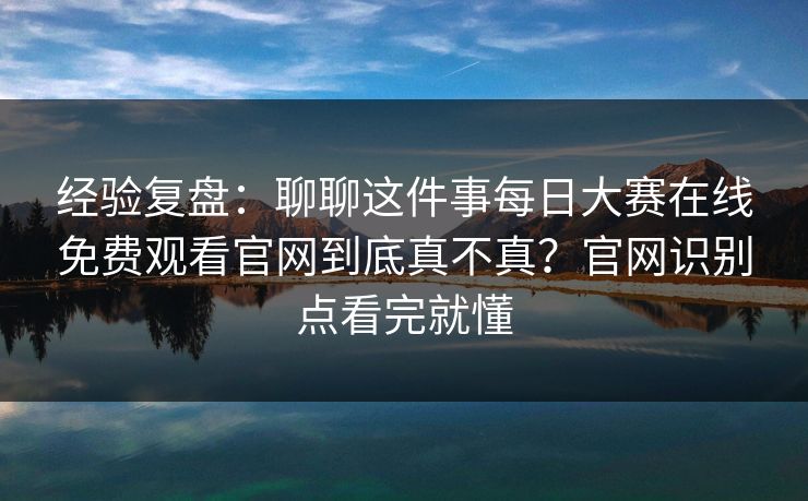 经验复盘：聊聊这件事每日大赛在线免费观看官网到底真不真？官网识别点看完就懂