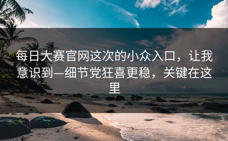 每日大赛官网这次的小众入口，让我意识到—细节党狂喜更稳，关键在这里