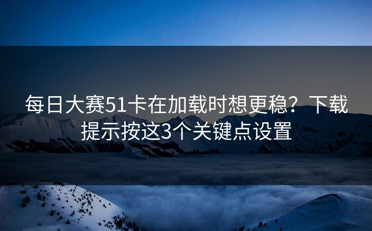<strong>每日大赛</strong>51卡在加载时想更稳？下载提示按这3个关键点设置
