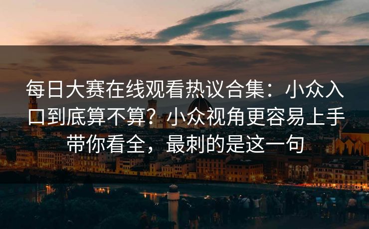每日大赛在线观看热议合集：小众入口到底算不算？小众视角更容易上手带你看全，最刺的是这一句