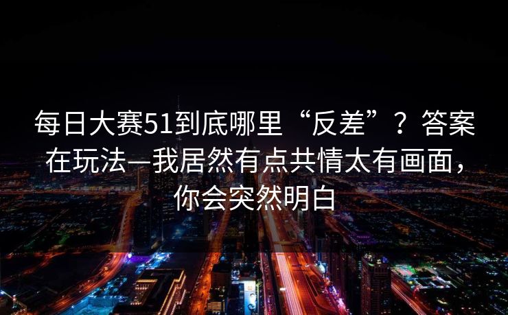 每日大赛51到底哪里“反差”？答案在玩法—我居然有点共情太有画面，你会突然明白