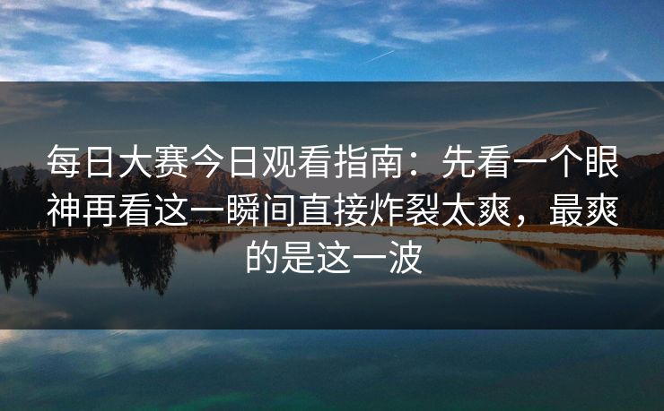 每日大赛今日观看指南：先看一个眼神再看这一瞬间直接炸裂太爽，最爽的是这一波