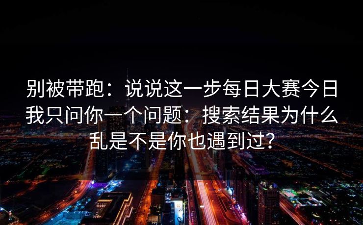 别被带跑：说说这一步每日大赛今日我只问你一个问题：搜索结果为什么乱是不是你也遇到过？