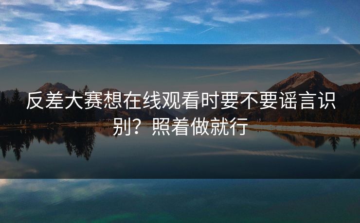 反差大赛想在线观看时要不要谣言识别？照着做就行