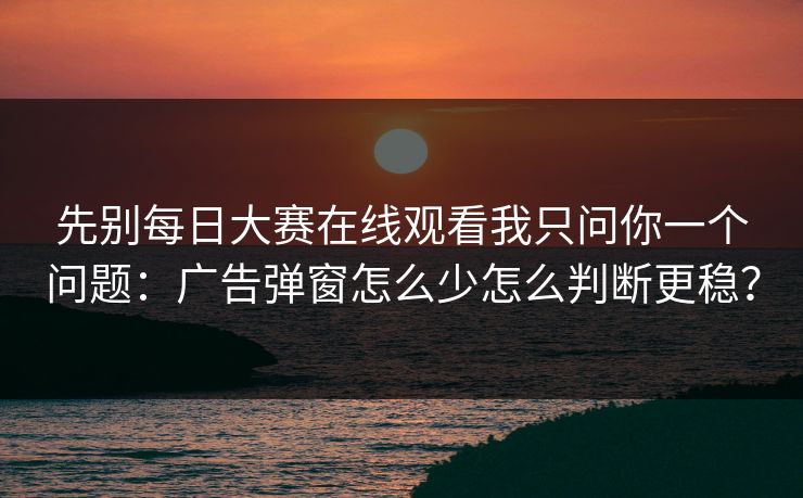 先别<strong>每日大赛</strong>在线观看我只问你一个问题：广告弹窗怎么少怎么判断更稳？