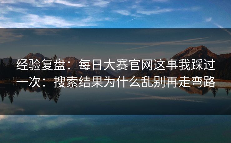 经验复盘：每日大赛官网这事我踩过一次：搜索结果为什么乱别再走弯路