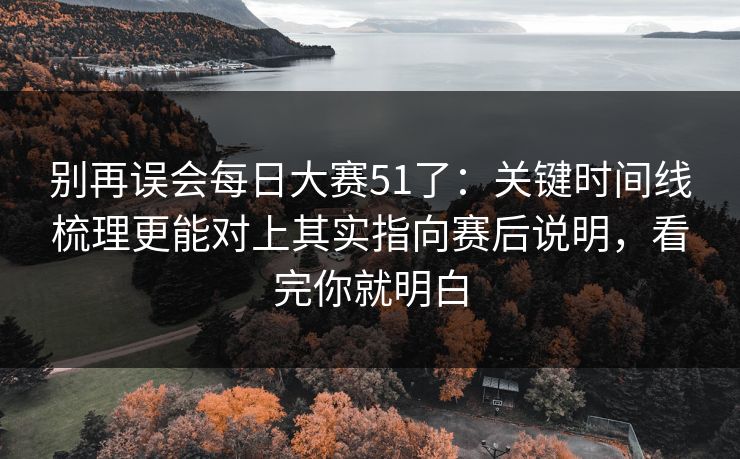 别再误会每日大赛51了：关键时间线梳理更能对上其实指向赛后说明，看完你就明白