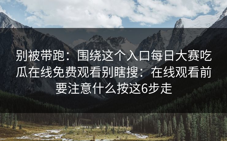 别被带跑：围绕这个入口每日大赛吃瓜在线免费观看别瞎搜：在线观看前要注意什么按这6步走