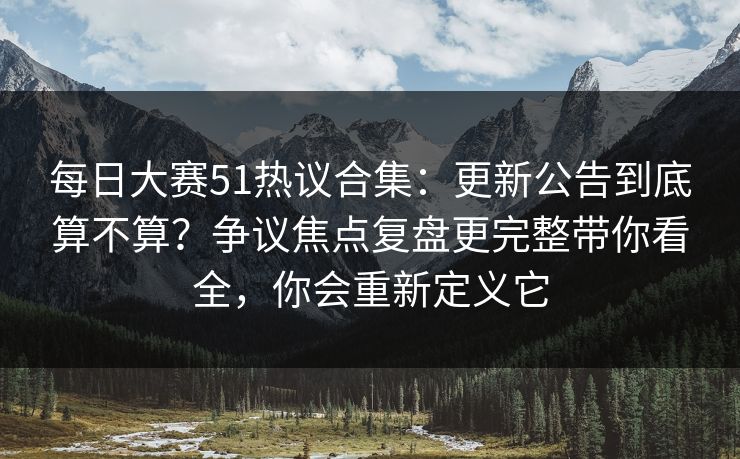 每日大赛51热议合集：更新公告到底算不算？争议焦点复盘更完整带你看全，你会重新定义它