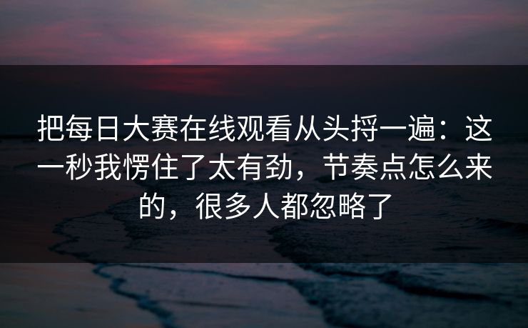 把每日大赛在线观看从头捋一遍：这一秒我愣住了太有劲，节奏点怎么来的，很多人都忽略了