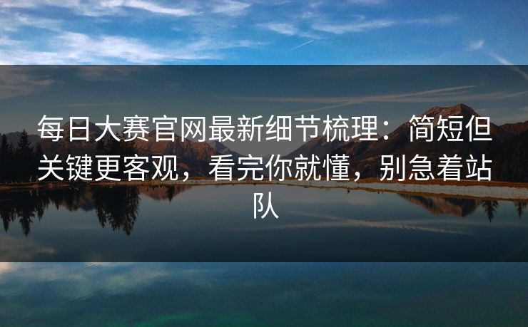 每日大赛官网最新细节梳理：简短但关键更客观，看完你就懂，别急着站队
