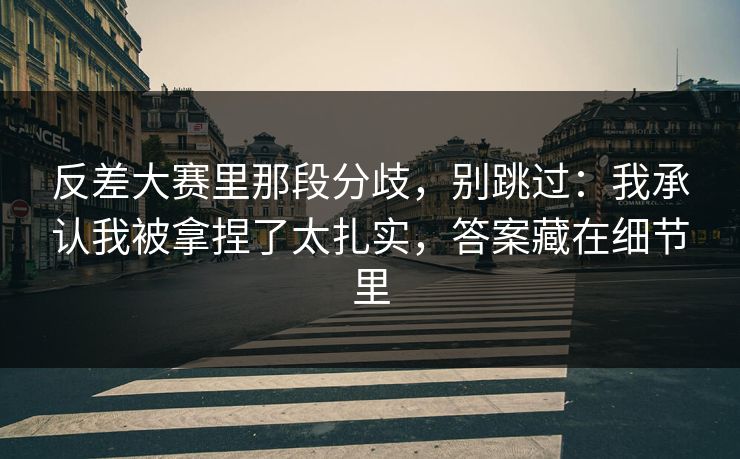 反差大赛里那段分歧，别跳过：我承认我被拿捏了太扎实，答案藏在细节里