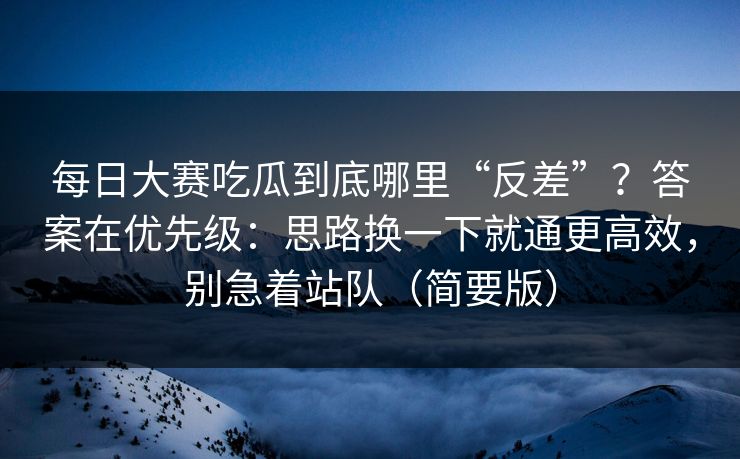 每日大赛吃瓜到底哪里“反差”？答案在优先级：思路换一下就通更高效，别急着站队（简要版）
