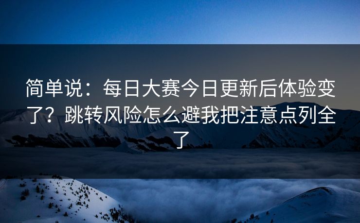 简单说：每日大赛今日更新后体验变了？跳转风险怎么避我把注意点列全了