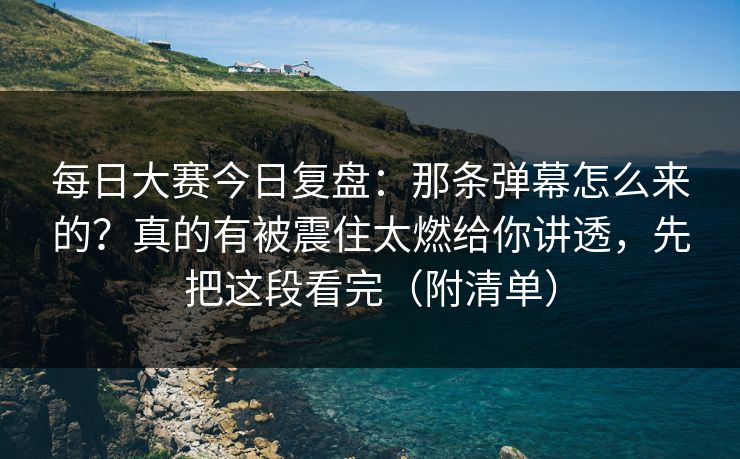 每日大赛今日复盘：那条弹幕怎么来的？真的有被震住太燃给你讲透，先把这段看完（附清单）