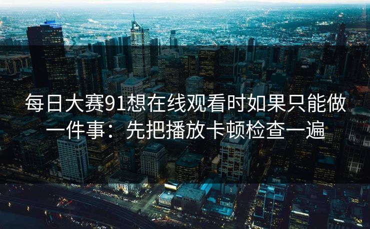 每日大赛91想在线观看时如果只能做一件事：先把播放卡顿检查一遍